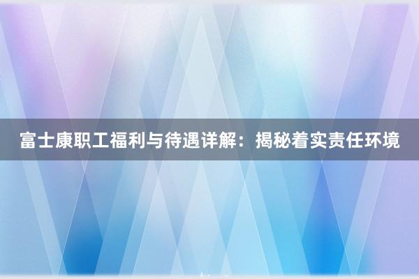 富士康职工福利与待遇详解：揭秘着实责任环境