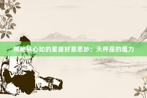 揭秘林心如的星座好意思妙：天秤座的魔力